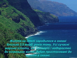 Життя на Землі зародилося в океаніЖиття на Землі зародилося в океані
близько 3,5 млрд. років тому. Усі сучасніблизько 3,5 млрд. років тому. Усі сучасні
морські істоти, від бактерій і водоростейморські істоти, від бактерій і водоростей
до гіганських китів, добре пристосовані додо гіганських китів, добре пристосовані до
життя в океані.життя в океані.
 