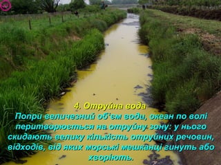 4. Отруйна вода4. Отруйна вода
Попри величезний обПопри величезний об‘‘єм води, океан по волієм води, океан по волі
перитворюється на отруйну зону: у ньогоперитворюється на отруйну зону: у нього
скидають велику кількість отруйних речовин,скидають велику кількість отруйних речовин,
відходів, від яких морські мешканці гинуть абовідходів, від яких морські мешканці гинуть або
хворіють.хворіють.
 