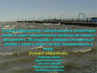 З труб підприємств і каналізаційних колекторівЗ труб підприємств і каналізаційних колекторів
прямо в море потрапляють шкідливі речовини іпрямо в море потрапляють шкідливі речовини і
нечистоти. Пестициди і добрива зливаютьсянечистоти. Пестициди і добрива зливаються
дощем з полів у річки і по них потрапляють удощем з полів у річки і по них потрапляють у
мореморе.
Основні забрудники:Основні забрудники:
- Нафтові плями.- Нафтові плями.
- Каналізаційні стоки.- Каналізаційні стоки.
- Токсичні відходи.- Токсичні відходи.
- Небезпечні водорості.- Небезпечні водорості.
- Прибережне сміття.- Прибережне сміття.
 