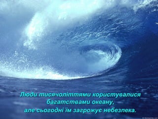 Люди тисячоліттями користувалисяЛюди тисячоліттями користувалися
багатствами океану,багатствами океану,
але сьогодні їм загрожує небезпека.але сьогодні їм загрожує небезпека.
 