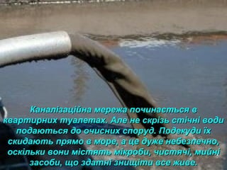 Каналізаційна мережа починається вКаналізаційна мережа починається в
квартирних туалетах. Але не скрізь стічні водиквартирних туалетах. Але не скрізь стічні води
подаються до очисних споруд. Подекуди їхподаються до очисних споруд. Подекуди їх
скидають прямо в море, а це дуже небезпечно,скидають прямо в море, а це дуже небезпечно,
оскільки вони містять мікроби, чистячі, мийніоскільки вони містять мікроби, чистячі, мийні
засоби, що здатні знищіти все живе.засоби, що здатні знищіти все живе.
 