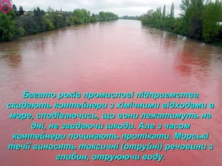 Багато років промислові підприємстваБагато років промислові підприємства
скидають контейнери з хімічними відходами вскидають контейнери з хімічними відходами в
море, сподіваючись, що вони лежатимуть наморе, сподіваючись, що вони лежатимуть на
дні, не завдаючи шкоди. Але з часомдні, не завдаючи шкоди. Але з часом
контейнери починають протікати. Морськіконтейнери починають протікати. Морські
течії виносять токсичні (отруйні) речовини зтечії виносять токсичні (отруйні) речовини з
глибин, отруюючи воду.глибин, отруюючи воду.
 