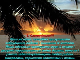 5. Схаменіться!!!5. Схаменіться!!!
Поки не пізно, потрібно призупинитиПоки не пізно, потрібно призупинити
забруднення водойм і знищення їх жителів.забруднення водойм і знищення їх жителів.
Якщо вдасться врятувати моря й океани іЯкщо вдасться врятувати моря й океани і
розумно користуватися їхніми дарами, вони як ірозумно користуватися їхніми дарами, вони як і
раніше забезпечуватимуть людей рибою,раніше забезпечуватимуть людей рибою,
мінералами, корисними копалинами і ліками.мінералами, корисними копалинами і ліками.
 
