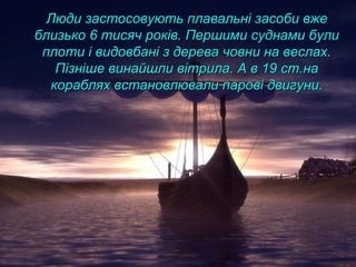 Люди застосовують плавальні засоби вжеЛюди застосовують плавальні засоби вже
близько 6 тисяч років. Першими суднами булиблизько 6 тисяч років. Першими суднами були
плоти і видовбані з дерева човни на веслах.плоти і видовбані з дерева човни на веслах.
Пізніше винайшли вітрила. А в 19 ст.наПізніше винайшли вітрила. А в 19 ст.на
кораблях встановлювали парові двигуни.кораблях встановлювали парові двигуни.
 