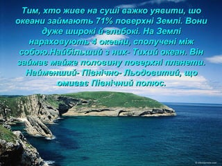 Тим, хто живе на суші важко уявити, шоТим, хто живе на суші важко уявити, шо
океани займають 71% поверхні Землі. Вониокеани займають 71% поверхні Землі. Вони
дуже широкі й глибокі. На Землідуже широкі й глибокі. На Землі
нараховують 4 океани, сполучені міжнараховують 4 океани, сполучені між
собою.Найбільший з них- Тихий океан. Вінсобою.Найбільший з них- Тихий океан. Він
займає майже половину поверхні планети.займає майже половину поверхні планети.
Найменший- Північно- Льодовитий, щоНайменший- Північно- Льодовитий, що
омиває Північний полюс.омиває Північний полюс.
 