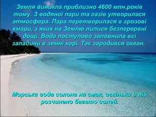 Земля виникла приблизно 4600 млн.роківЗемля виникла приблизно 4600 млн.років
тому. З водяної пари та газів утвориласятому. З водяної пари та газів утворилася
атмосфера. Пара перетворилася в грозовіатмосфера. Пара перетворилася в грозові
хмари, з яких на Землю лилися безперервніхмари, з яких на Землю лилися безперервні
дощі. Вода поступово заповнила всідощі. Вода поступово заповнила всі
западини в земні корі. Так зародився океан.западини в земні корі. Так зародився океан.
Морська вода солона на смак, оскільки в нійМорська вода солона на смак, оскільки в ній
розчинено багато солей.розчинено багато солей.
 