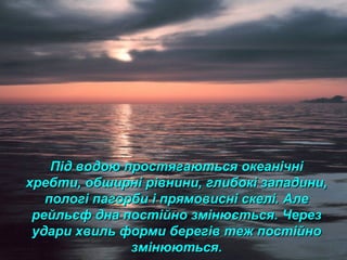 Під водою простягаються океанічніПід водою простягаються океанічні
хребти, обширні рівнини, глибокі западини,хребти, обширні рівнини, глибокі западини,
пологі пагорби і прямовисні скелі. Алепологі пагорби і прямовисні скелі. Але
рейльєф дна постійно змінюється.рейльєф дна постійно змінюється. ЧерезЧерез
удари хвиль форми берегів теж постійноудари хвиль форми берегів теж постійно
змінюються.змінюються.
 