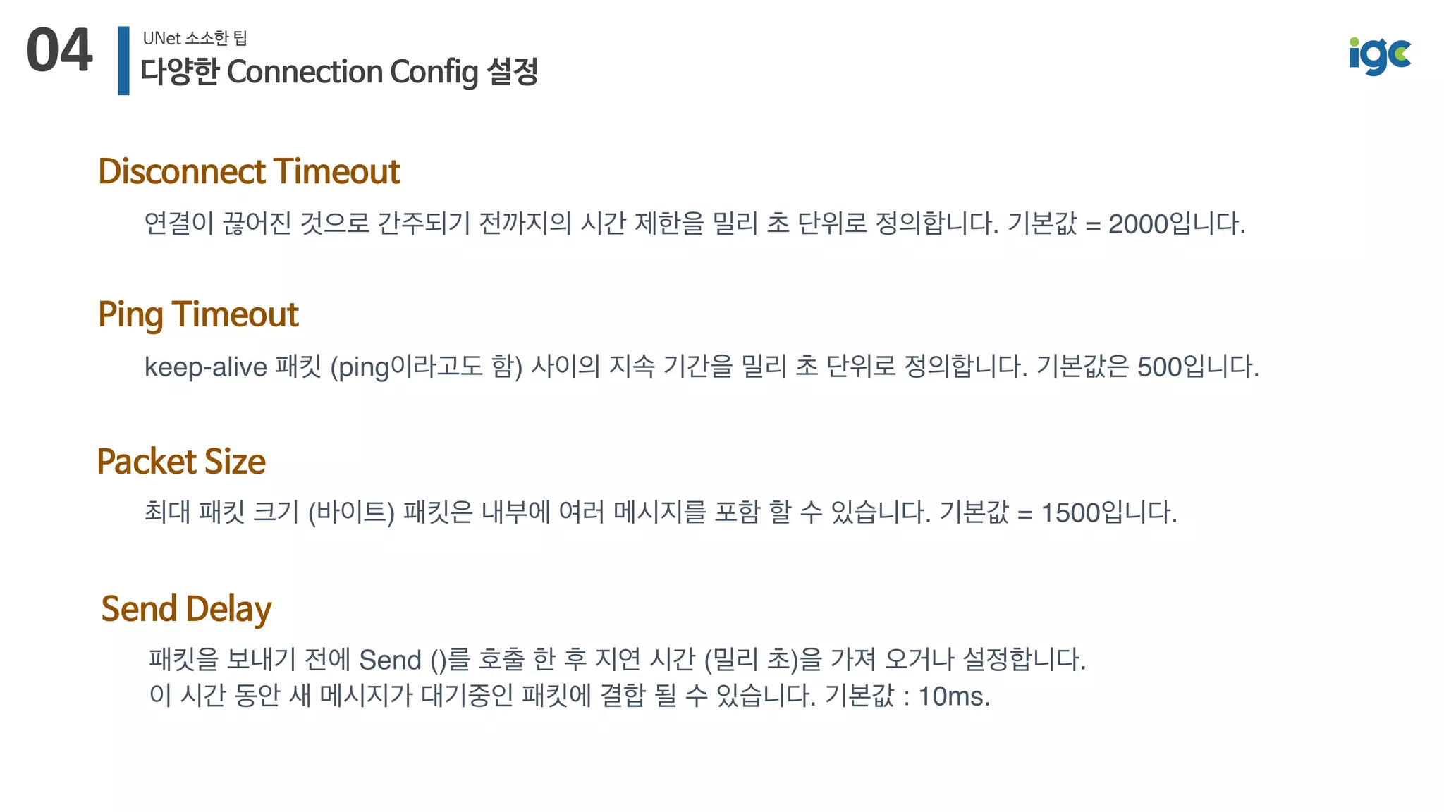 04 UNet 소소한 팁
다양한 Connection Config 설정
Disconnect Timeout
연결이 끊어진 것으로 간주되기 전까지의 시간 제한을 밀리 초 단위로 정의합니다. 기본값 = 2000입니다.
Packet Size
최대 패킷 크기 (바이트) 패킷은 내부에 여러 메시지를 포함 할 수 있습니다. 기본값 = 1500입니다.
Ping Timeout
keep-alive 패킷 (ping이라고도 함) 사이의 지속 기간을 밀리 초 단위로 정의합니다. 기본값은 500입니다. 
Send Delay
패킷을 보내기 전에 Send ()를 호출 한 후 지연 시간 (밀리 초)을 가져 오거나 설정합니다. 
이 시간 동안 새 메시지가 대기중인 패킷에 결합 될 수 있습니다. 기본값 : 10ms.
 