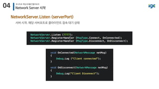 04 유니티로 게임서버를 만들어보자
Network Server 시작
NetworkServer.Listen (serverPort)
서버 시작. 해당 서버포트로 클라이언트 접속 대기 상태
 
