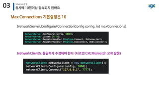 03 UNet 소소한 팁
동시에 10명이상 접속되지 않아요
Max Connections 기본설정은 10
NetworkServer.Configure(ConnectionConfig config, int maxConnecions)
NetworkClient도 동일하게 수정해야 한다 (다르면 CRCMismatch 오류 발생)
 