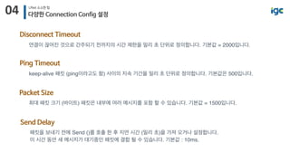 04 UNet 소소한 팁
다양한 Connection Config 설정
Disconnect Timeout
연결이 끊어진 것으로 간주되기 전까지의 시간 제한을 밀리 초 단위로 정의합니다. 기본값 = 2000입니다.
Packet Size
최대 패킷 크기 (바이트) 패킷은 내부에 여러 메시지를 포함 할 수 있습니다. 기본값 = 1500입니다.
Ping Timeout
keep-alive 패킷 (ping이라고도 함) 사이의 지속 기간을 밀리 초 단위로 정의합니다. 기본값은 500입니다. 
Send Delay
패킷을 보내기 전에 Send ()를 호출 한 후 지연 시간 (밀리 초)을 가져 오거나 설정합니다. 
이 시간 동안 새 메시지가 대기중인 패킷에 결합 될 수 있습니다. 기본값 : 10ms.
 