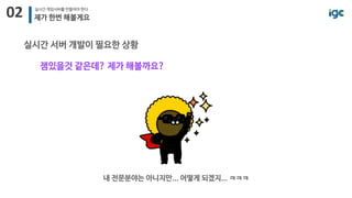 02 실시간 게임서버를 만들어야 한다
제가 한번 해볼게요
실시간 서버 개발이 필요한 상황
잼있을것 같은데? 제가 해볼까요?
내 전문분야는 아니지만... 어떻게 되겠지... ㅋㅋㅋ
 