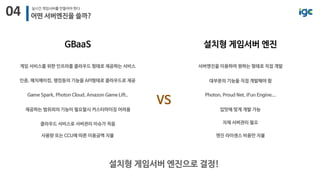 04 실시간 게임서버를 만들어야 한다
어떤 서버엔진을 쓸까?
GBaaS
게임 서비스를 위한 인프라를 클라우드 형태로 제공하는 서비스
인증, 매치메이킹, 랭킹등의 기능을 API형태로 클라우드로 제공
Game Spark, Photon Cloud, Amazon Game Lift..
제공하는 범위외의 기능이 필요할시 커스터마이징 어려움
사용량 또는 CCU에 따른 이용금액 지불
설치형 게임서버 엔진
서버엔진을 이용하여 원하는 형태로 직접 개발
대부분의 기능을 직접 개발해야 함
Photon, Proud Net, iFun Engine...
입맛에 맞게 개발 가능
엔진 라이센스 비용만 지불
설치형 게임서버 엔진으로 결정!
VS
클라우드 서비스로 서버관리 이슈가 적음 자체 서버관리 필요
 