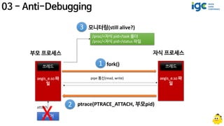 aegis_e.so 파
일
쓰레드
부모 프로세스
aegis_e.so 파
일
쓰레드
자식 프로세스
pipe 통신(read, write)
ptrace(PTRACE_ATTACH, 부모pid)2
fork()1
3 모니터링(still alive?)
/proc/<자식 pid>/task 폴더
/proc/<자식 pid>/status 파일
디버거
 