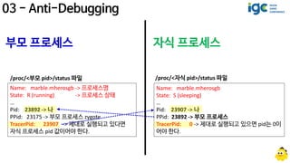 Name: marble.mherosgb -> 프로세스명
State: R (running) -> 프로세스 상태
…
Pid: 23892 -> 나
PPid: 23175 -> 부모 프로세스 zygote
TracerPid: 23907 -> 제대로 실행되고 있다면
자식 프로세스 pid 값이어야 한다.
/proc/<부모 pid>/status 파일
Name: marble.mherosgb
State: S (sleeping)
…
Pid: 23907 -> 나
PPid: 23892 -> 부모 프로세스
TracerPid: 0 -> 제대로 실행되고 있으면 pid는 0이
어야 한다.
/proc/<자식 pid>/status 파일
부모 프로세스 자식 프로세스
 