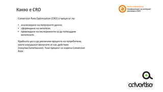 Какво	е	CRO
Conversion	Rate	Optimization	(CRO)	е	процесът	по:
• анализиране	на	получените	данни;	
• сформиране	на	хипотези;	
• провеждане	на	експерименти	за	да	потвърдим	
хипотезите.
Крайната	цел	е	да	увеличим	процента	на	потребители,	
които	извършват	желаните	от	нас	действия	
(покупки/запитвания).	Този	процент	се	нарича	Conversion	
Rate.
 