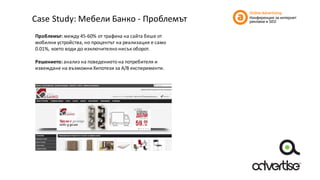 Case	Study:	Мебели	Банко	- Проблемът
Проблемът:	между	45-60%	от	трафика	на	сайта	беше	от	
мобилни	устройства,	но	процентът	на	реализация	е	само	
0.01%,	което	води	до	изключително	нисък	оборот.
Решението:	анализ	на	поведението	на	потребителя	и	
извеждане	на	възможни	Хипотези	за	A/B	експерименти.
 