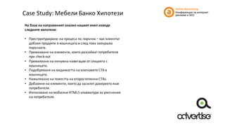 Case	Study:	Мебели	Банко	Хипотези
На	база	на	направеният	анализ	нашият	екип	изведе	
следните	хипотези:
• Преструктуриране	на	процеса	по	поръчка	– как	клиентът	
добавя	продукти	в	кошницата	и	след	това	завършва	
поръчката.
• Премахване	на	елементи,	които	разсейват	потребителя	
при	check-out
• Премахване	на	ненужна	навигация	от	секцията	с	
кошницата.	
• Подобряване	на	видимостта	на	ключовите	CTA	в	
кошницата.
• Намаляване	на	тежестта	на	второстепенни	CTAs.
• Добавяне	на	елементи,	които	да	засилят	доверието	към	
потребителя.
• Използване	на	мобилни	HTML5	клавиатури	за	улеснение	
на	потребителя.
 