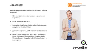 Здравейте!
Казвам	се	Алекс	и	съм	основател	на	дигитална	агенция	
Advertise!	
ü 16	г. опит	в	електронната	търговия	и	дигиталния	
маркетинг.
ü BSc	eCommerce, MSc	WEBS.
ü Google	Certified	Trainer,	AdWords	Certified	Individual,	
Analytics	Certified	Individual.
ü Дигитална	стратегия,	CRO,	Статистика	и	Измерване.
ü BMW,	Cannon,	Easy	Credit,	Sport	Depot,	White	Card,	
Plesio,	Technopolis,	Domino’s	Pizza,	Peugeot,	Konica	
Minolta,	Cannon,	Happy	Bar	&	Grill,	National	Lottery	и	
много	други.
 