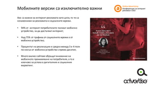 Мобилните	версии	са	изключително	важни
Ако	са	важни	за	интернет	рекламата	като	цяло, то	те	са	
незаменими	за	рекламата	в	социалните	мрежи.
• 94%	от	 интернет	потребителите	ползват	мобилно	
устройство,	за	да	достъпват	интернет;
• Над	75%	от	трафика	от	социалните	мрежи	е	от	
мобилно	устройство;
• Процентът	на	реализации	е	средно	между	3	и	4	пъти	
по-нисък	от	мобилно	устройство	спрямо	десктоп;
• Много	малко	сайтове	обръщат	внимание	на	
мобилното	преживяване	на	потребителя,	а	то	е	
ключово	за	успеха	в	дигиталния	и	социалния	
маркетинг.
 