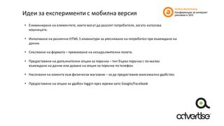 Идеи	за	експерименти	с	мобилна	версия
• Елиминиране	на	елементите,	които	могат	да	разсеят	потребителя,	когато	използва	
кошницата.
• Използване	на	различни	HTML	5	клавиатури	за	улесняване	на	потребител	при	въвеждане	на	
данни.
• Скъсяване	на	формата	– премахване	на	незадължителни	полета.
• Предоставяне	на	допълнителни	опции	за	поръчка	– тип	бърза	поръчка	с	по-малко	
въвеждане	на	данни	или	даване	на	опция	за	поръчка	по	телефон.
• Насочване	на	клиента	към	физически	магазини	– за	да	предоставим	максимално	удобство.
• Предоставяне	на	опции	за	удобен	loggin през	мрежи	като	Google/Facebook
 