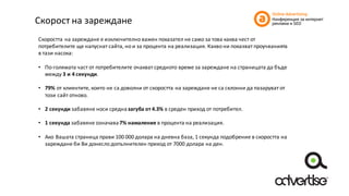 Скорост	на	зареждане
Скоростта	на	зареждане	е	изключително	важен	показател	не	само	за	това	каква	чест	от	
потребителите	ще	напуснат	сайта,	но	и	за	процента	на	реализация. Какво	ни	показват	проучванията	
в	тази	насока:
• По-голямата	част	от	потребителите	очакват	средното	време	за	зареждане	на	страницата	да	бъде	
между	3	и	4	секунди.
• 79%	от	клиентите,	които	не	са	доволни	от	скоростта	на	зареждане	не	са	склонни	да	пазаруват	от	
този	сайт	отново.
• 2	секунди	забавяне	носи	средна	загуба	от	4.3%	в	среден	приход	от	потребител.
• 1	секунда	забавяне	означава	7%	намаление	в	процента	на	реализация.
• Ако	Вашата	страница	прави	100	000	долара	на	дневна	база,	1	секунда	подобрение	в	скоростта	на	
зареждане	би	Ви	донесло	допълнителен	приход	от	7000	долара	на	ден.
 