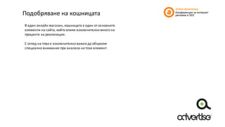Подобряване	на	кошницата
В	един	онлайн	магазин,	кошницата	е	един	от	основните	
елементи	на	сайта,	който	влияе	изключително	много	на	
процента	на	реализация.
С	оглед	на	това	е	изключително	важно	да	обърнем	
специално	внимание	при	анализа	на	този	елемент.
 