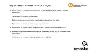 Идеи	за	експерименти	с	кошницата
• Елиминиране	на	елементите,	които	могат	да	разсеят	потребителя,	когато	използва	
кошницата.
• Премахване	на	ненужната	навигация.
• Добавяне	на	елементи,	които	могат	да	подобрят	доверието	към	сайта.
• Премахване	на	полета,	които	са	ненужни	във	формата.
• Изпробване	на	форми	от	типа	‘progressive’	при	сайтове	с	едностъпкова кошница.
• Адекватно	информиране	на	потребителя	за	това	какво	следва,	така	че	да	не	се	създава	
несигурност.
• Фокусиране	на	вниманието	върху	първостепенните	CTA’s.
 