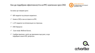 Как	да	подобрим	ефективността	на	PPC кампании	чрез	CRO
За	какво	ще	говорим	днес:
ü ASP	моделът	за	успешен	маркетинг.
ü Какво	е	CRO	и	как	ни	помага	за	PPC.
ü L.I.F.T	моделът	за	оптимизация	на	страници.
ü CRO	Процесът.
ü Case-study:	Мебели	Банко.
ü 3	добри	практики,	които	да	приложим	още	днес,	за	да	
подобрим	своите	PPC	резултати.
 