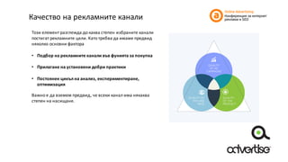 Качество	на	рекламните	канали
Този	елемент	разглежда	до	каква	степен	избраните	канали	
постигат	рекламните	цели.	Като	трябва	да	имаме	предвид	
няколко	основни	фактора
• Подбор	на	рекламните	канали	във	фунията	за	покупка
• Прилагане	на	установени	добри	практики
• Постоянен	цикъл	на	анализ,	експериментиране,	
оптимизация
Важно	е	да	вземем	предвид,	че	всеки	канал	има	някаква	
степен	на	насищане.	
 
