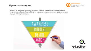Фунията	за	покупка
Важно	е	да	разберем,	че	колкото	по-надолу	слизаме	във	фунията	с	толкова	по-малко	
потребители	работим.	Това	трябва	да	ни	подскаже,	че	увеличението	на	трафика	често	не	
води	до	повече	реализации.
 