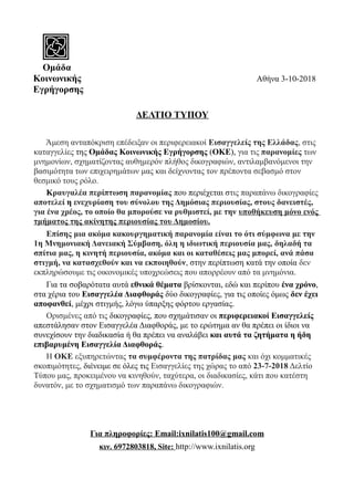 Ομάδα
Κοινωνικής Αθήνα 3-10-2018
Εγρήγορσης
ΔΕΛΤIΟ ΤΥΠΟΥ
Άμεση ανταπόκριση επέδειξαν οι περιφερειακοί Εισαγγελείς της Ελλάδας, στις
καταγγελίες της Ομάδας Κοινωνικής Εγρήγορσης (ΟΚΕ), για τις παρανομίες των
μνημονίων, σχηματίζοντας αυθημερόν πλήθος δικογραφιών, αντιλαμβανόμενοι την
βασιμότητα των επιχειρημάτων μας και δείχνοντας τον πρέποντα σεβασμό στον
θεσμικό τους ρόλο.
Κραυγαλέα περίπτωση παρανομίας που περιέχεται στις παραπάνω δικογραφίες
αποτελεί η ενεχυρίαση του σύνολου της Δημόσιας περιουσίας, στους δανειστές,
για ένα χρέος, το οποίο θα μπορούσε να ρυθμιστεί, με την υποθήκευση μόνο ενός
τμήματος της ακίνητης περιουσίας του Δημοσίου.
Επίσης μια ακόμα κακουργηματική παρανομία είναι το ότι σύμφωνα με την
1η Μνημονιακή Δανειακή Σύμβαση, όλη η ιδιωτική περιουσία μας, δηλαδή τα
σπίτια μας, η κινητή περιουσία, ακόμα και οι καταθέσεις μας μπορεί, ανά πάσα
στιγμή, να κατασχεθούν και να εκποιηθούν, στην περίπτωση κατά την οποία δεν
εκπληρώσουμε τις οικονομικές υποχρεώσεις που απορρέουν από τα μνημόνια.
Για τα σοβαρότατα αυτά εθνικά θέματα βρίσκονται, εδώ και περίπου ένα χρόνο,
στα χέρια του Εισαγγελέα Διαφθοράς δύο δικογραφίες, για τις οποίες όμως δεν έχει
αποφανθεί, μέχρι στιγμής, λόγω ύπαρξης φόρτου εργασίας.
Ορισμένες από τις δικογραφίες, που σχημάτισαν οι περιφερειακοί Εισαγγελείς
απεστάλησαν στον Εισαγγελέα Διαφθοράς, με το ερώτημα αν θα πρέπει οι ίδιοι να
συνεχίσουν την διαδικασία ή θα πρέπει να αναλάβει και αυτά τα ζητήματα η ήδη
επιβαρυμένη Εισαγγελία Διαφθοράς.
Η ΟΚΕ εξυπηρετώντας τα συμφέροντα της πατρίδας μας και όχι κομματικές
σκοπιμότητες, διένειμε σε όλες τις Εισαγγελίες της χώρας το από 23-7-2018 Δελτίο
Τύπου μας, προκειμένου να κινηθούν, ταχύτερα, οι διαδικασίες, κάτι που κατέστη
δυνατόν, με το σχηματισμό των παραπάνω δικογραφιών.
Για πληροφορίες: Email:ixnilatis100@gmail.com
κιν. 6972803818, Site: http://www.ixnilatis.org
 