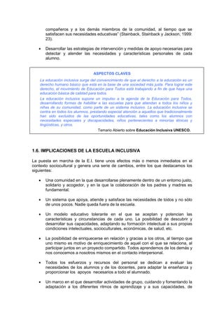 compañeros y a los demás miembros de la comunidad, al tiempo que se
satisfacen sus necesidades educativas” (Stainback, Stainback y Jackson, 1999:
23).
• Desarrollar las estrategias de intervención y medidas de apoyo necesarias para
detectar y atender las necesidades y características personales de cada
alumno.
ASPECTOS CLAVES
La educación inclusiva surge del convencimiento de que el derecho a la educación es un
derecho humano básico que está en la base de una sociedad más justa. Para lograr este
derecho, el movimiento de Educación para Todos está trabajando a fin de que haya una
educación básica de calidad para todos.
La educación inclusiva supone un impulso a la agenda de la Educación para Todos,
desarrollando formas de habilitar a las escuelas para que atiendan a todos los niños y
niñas de su comunidad, como parte de un sistema inclusivo. La educación inclusiva se
centra en todos los alumnos, prestando especial atención a aquellos que tradicionalmente
han sido excluidos de las oportunidades educativas, tales como los alumnos con
necesidades especiales y discapacidades, niños pertenecientes a minorías étnicas y
lingüísticas, y otros.
Temario Abierto sobre Educación Inclusiva UNESCO.
1.6. IMPLICACIONES DE LA ESCUELA INCLUSIVA
La puesta en marcha de la E.I. tiene unos efectos más o menos inmediatos en el
contexto sociocultural y genera una serie de cambios, entre los que destacamos los
siguientes:
• Una comunidad en la que desarrollarse plenamente dentro de un entorno justo,
solidario y acogedor, y en la que la colaboración de los padres y madres es
fundamental.
• Un sistema que apoya, atiende y satisface las necesidades de todos y no sólo
de unos pocos. Nadie queda fuera de la escuela.
• Un modelo educativo tolerante en el que se aceptan y potencian las
características y circunstancias de cada uno. La posibilidad de descubrir y
desarrollar sus capacidades, adaptando su formación intelectual a sus propias
condiciones intelectuales, socioculturales, económicas, de salud, etc.
• La posibilidad de enriquecerse en relación y gracias a los otros, al tiempo que
uno mismo es motivo de enriquecimiento de aquel con el que se relaciona, al
participar juntos en un proyecto compartido. Todos aprendemos de los demás y
nos conocemos a nosotros mismos en el contacto interpersonal.
• Todos los esfuerzos y recursos del personal se dedican a evaluar las
necesidades de los alumnos y de los docentes, para adaptar la enseñanza y
proporcionar los apoyos necesarios a todo el alumnado.
• Un marco en el que desarrollar actividades de grupo, cuidando y fomentando la
adaptación a los diferentes ritmos de aprendizaje y a sus capacidades, de
 