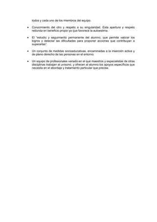 todos y cada uno de los miembros del equipo.
• Conocimiento del otro y respeto a su singularidad. Esta apertura y respeto
redunda en beneficio propio ya que favorece la autoestima.
• El “estudio y seguimiento permanente del alumno, que permite valorar los
logros y detectar las dificultades para proponer acciones que contribuyan a
superarlas”.
• Un conjunto de medidas socioeducativas, encaminadas a la inserción activa y
de pleno derecho de las personas en el entorno.
• Un equipo de profesionales variado en el que maestros y especialistas de otras
disciplinas trabajan al unísono, y ofrecen al alumno los apoyos específicos que
necesita en el abordaje y tratamiento particular que precise.
 