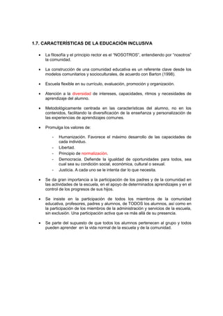 1.7. CARACTERÍSTICAS DE LA EDUCACIÓN INCLUSIVA
• La filosofía y el principio rector es el “NOSOTROS”, entendiendo por “nosotros”
la comunidad.
• La construcción de una comunidad educativa es un referente clave desde los
modelos comunitarios y socioculturales, de acuerdo con Barton (1998).
• Escuela flexible en su currículo, evaluación, promoción y organización.
• Atención a la diversidad de intereses, capacidades, ritmos y necesidades de
aprendizaje del alumno.
• Metodológicamente centrada en las características del alumno, no en los
contenidos, facilitando la diversificación de la enseñanza y personalización de
las experiencias de aprendizajes comunes.
• Promulga los valores de:
- Humanización. Favorece el máximo desarrollo de las capacidades de
cada individuo.
- Libertad.
- Principio de normalización.
- Democracia. Defiende la igualdad de oportunidades para todos, sea
cual sea su condición social, económica, cultural o sexual.
- Justicia. A cada uno se le intenta dar lo que necesita.
• Se da gran importancia a la participación de los padres y de la comunidad en
las actividades de la escuela, en el apoyo de determinados aprendizajes y en el
control de los progresos de sus hijos.
• Se insiste en la participación de todos los miembros de la comunidad
educativa, profesores, padres y alumnos, de TODOS los alumnos, así como en
la participación de los miembros de la administración y servicios de la escuela,
sin exclusión. Una participación activa que va más allá de su presencia.
• Se parte del supuesto de que todos los alumnos pertenecen al grupo y todos
pueden aprender en la vida normal de la escuela y de la comunidad.
 