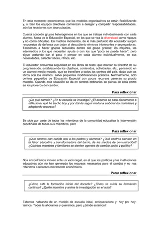 En este momento encontramos que los modelos organizativos se están flexibilizando
y, si bien los equipos directivos comienzan a delegar y compartir responsabilidades,
aún las relaciones son jerarquizadas.
Cuesta concebir grupos heterogéneos en los que se trabaje individualmente con cada
alumno, fuera de la Educación Especial, en los que se vea la diversidad como riqueza
y no como dificultad. En muchos momentos, de lo más profundo del educador surgen
respuestas de defensa que dejan al descubierto rémoras intolerantes y segregadoras.
Tendemos a hacer grupos reducidos dentro del grupo grande: los mejores, los
intermedios y los que necesitan ayuda o con los que “poco se puede hacer”; pero
sigue costando dar el paso y pensar en cada alumno individualmente, en sus
necesidades, características, ritmos, etc.
El educador encuentra seguridad en los libros de texto, que marcan la directriz de su
programación, estableciendo los objetivos, contenidos, actividades, etc., pensando en
un alumno medio modelo, que se transfiere a todos los centros del país, dado que los
libros son los mismos, salvo pequeñas modificaciones políticas. Normalmente, sólo
centros pequeños de Educación Especial con pocos recursos generan su propio
material. Cuando esta situación se da en centros ordinarios se piensa en ellos como
en los pioneros del cambio.
Para reflexionar
¿De qué cambio? ¿En tu escuela se investiga? ¿El docente se para diariamente a
reflexionar qué ha hecho hoy y por dónde seguir mañana elaborando materiales y
adaptando recursos?
Se pide por parte de todos los miembros de la comunidad educativa la intervención
coordinada de todos sus miembros, pero
Para reflexionar
¿Qué centros dan cabida real a los padres y alumnos? ¿Qué centros piensan en
la labor educativa y transformadora del barrio, de los medios de comunicación?
¿Cuántos maestros y familiares se sienten agentes de cambio social y político?
Nos encontramos incluso ante un vacío legal, en el que los políticos y las instituciones
educativas aún no han generado los recursos necesarios para el cambio y no nos
referimos a recursos meramente económicos.
Parar reflexionar
¿Cómo está la formación inicial del docente? ¿Cómo se cuida su formación
continua? ¿Quién incentiva y anima la investigación en el aula?
Estamos hablando de un modelo de escuela ideal, enriquecedora y, hoy por hoy,
teórica. Todos la añoramos y queremos, pero ¿dónde estamos?
 