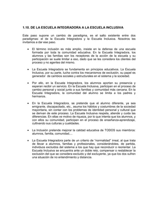 1.10. DE LA ESCUELA INTEGRADORA A LA ESCUELA INCLUSIVA
Este paso supone un cambio de paradigma, es el salto existente entre dos
paradigmas: el de la Escuela Integradora y la Escuela Inclusiva. Nosotros les
invitamos a dar ese paso.
• El término inclusión es más amplio, insiste en la defensa de una escuela
formada por toda la comunidad educativa. En la Escuela Integradora, los
alumnos y las familias son los receptores de la acción de la escuela y su
participación se suele limitar a eso, dado que se les considera los clientes del
proceso y no agentes del mismo.
• La Escuela Integradora se fundamenta en principios educativos. La Escuela
Inclusiva, por su parte, lucha contra los mecanismos de exclusión, su papel es
generador de cambios sociales y estructurales en el sistema y la sociedad.
• Por ello, en la Escuela Integradora, los alumnos aportan su presencia y
esperan recibir un servicio. En la Escuela Inclusiva, participan en el proceso de
cambio personal y social junto a sus familias y comunidad más cercana. En la
Escuela Integradora, la comunidad del alumno se limita a los padres y
hermanos.
• En la Escuela Integradora, se pretende que el alumno diferente, ya sea
emigrante, discapacitado, etc., asuma los hábitos y costumbres de la sociedad
mayoritaria, sin contar con los problemas de identidad personal y cultural que
se derivan de este proceso. La Escuela Inclusiva respeta, atiende y cuida las
diferencias. En ellas ve motivo de riqueza, por lo que intenta que los alumnos, y
con ellos su comunidad, participen en el proceso de enseñanza-aprendizaje,
cultivando sus culturas y cualidades.
• La Inclusión pretende mejorar la calidad educativa de TODOS sus miembros:
alumnos, familia, comunidad,...
• La Escuela Integradora parte de un criterio de “normalidad” irreal, al que trata
de llevar a alumnos, familias y profesionales, considerándoles, de partida,
individuos excluidos del sistema a los que hay que reconducir o reorientar. La
Escuela Inclusiva se encuentra ante un doble reto, compensar o restablecer la
exclusión del que se considera excluido y del excluyente, ya que los dos sufren
una situación de no entendimiento y distancia.
 
