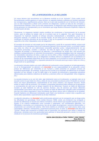 DE LA INTEGRACIÓN A LA INCLUSIÓN
Un nuevo término que encontramos en la literatura reciente es el de “inclusión”. Como suele ocurrir
frecuentemente cuando aparece un nuevo término, en seguida empieza a utilizarse sin cambiar realmente
las concepciones y significaciones previas. Esto es lo que está sucediendo con el término de inclusión,
que se está empezando a utilizar como sinónimo de integración, cuando se trata de dos conceptos y
aproximaciones distintas. Como se ha visto anteriormente, la integración está referida al grupo específico
de las personas con discapacidad y es un movimiento que surge desde la Educación Especial e implica la
transformación de ésta.
Obviamente, la integración también implica modificar las condiciones y funcionamiento de la escuela
común, pero el énfasis ha estado más en lo primero que en lo segundo. Con gran frecuencia, la
integración ha implicado trasladar el enfoque educativo individualizado y rehabilitador, propio de la
educación especial, al contexto de la escuela regular, de tal forma que en muchos casos no se ha
modificado la práctica educativa de las escuelas, y sólo se ha ajustado la enseñanza y prestado apoyo
específico a los niños “etiquetados como de integración”.
El concepto de inclusión es más amplio que el de integración y parte de un supuesto distinto, porque está
relacionada con la naturaleza misma de la educación general y de la escuela común. La inclusión implica
que todos los niños de una determinada comunidad aprendan juntos, independientemente de sus
condiciones personales, sociales o culturales. Se trata de lograr una escuela en la que no existan
“requisitos de entrada” ni mecanismos de selección o discriminación de ningún tipo; una escuela que
modifique substancialmente su estructura funcionamiento y propuesta pedagógica para dar respuesta a
las necesidades educativas de todos y cada uno de los niños y niñas, incluidos aquellos que presentan
una discapacidad. Mientras que en la integración el énfasis está en la adaptación de la enseñanza en
función de las necesidades específicas de los niños integrados, en la inclusión el centro de atención es la
transformación de la organización y respuesta educativa de la escuela para que acoja a todos los niños y
tengan éxito en su aprendizaje.
La educación inclusiva implica una visión diferente de la educación común basada en la heterogeneidad y
no en la homogeneidad. La atención a la diversidad es una responsabilidad de la educación común
porque las diferencias son inherentes al ser humano y están presentes en cualquier proceso de
enseñanza-aprendizaje. Sin embargo, al igual que ha ocurrido en la sociedad, las diferencias en el ámbito
educativo se han obviado, lo que ha dado lugar a la creación de estructuras y propuestas educativas
diferenciadas para distintos colectivos de alumnos y alumnas (niños con discapacidad, niños indígenas,
etc.).
La escuela inclusiva no es, por otro lado, algo totalmente nuevo en la educación; un ejemplo claro es la
escuela rural en la que todos los niños y niñas de esa comunidad se educan juntos. El desafío es avanzar
hacia una mayor generalización, especialmente en las zonas urbanas y de mayores recursos, donde
existe un mayor nivel de exclusión. Los modelos y propuestas educativas están influidos por la percepción
y connotaciones de valor que se tengan respecto de las diferencias. Cuando se habla de diferencias
sociales se está hablando no sólo de alumnos diversos, sino de alumnos que tienen diferentes
oportunidades (unos tienen más que otros). Cuando se habla de diferencias culturales suele considerarse
que hay una cultura mayoritaria y otras minoritarias que tienen menos valor e influencia en la sociedad.
Cuando hablamos de diferencias individuales suele haber una tendencia a valorar más a aquellos que
tienen altas capacidades; especialmente las de tipo intelectual.
La atención educativa a la diversidad está condicionada asimismo por la concepción que se tenga sobre
las dificultades de aprendizaje. Como señala Ainscow (1998), existe una tendencia muy arraigada a
percibir las diferencias en función de criterios normativos, de tal manera que aquellos alumnos que no se
ajustan a los criterios establecidos como normales o estándares, son considerados diferentes, con
dificultades o anomalías y en consecuencia, han de ser objeto de programas o servicios diferenciados, o
simplemente son excluidos del sistema. Otra forma distinta es considerar que cada alumno tiene unas
capacidades, intereses, motivaciones y experiencia personal única, es decir, la diversidad está dentro de
“normal”. Desde esta concepción el énfasis está en desarrollar una educación que valore y respete las
diferencias, viéndolas como una oportunidad para optimizar el desarrollo personal y social y no como un
obstáculo en el proceso de enseñanza-aprendizaje.
HACIA UNA ESCUELA PARA TODOS Y CON TODOS**
Rosa Blanco G.
OREALC/UNESCO Santiago
 