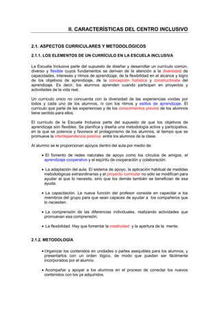 II. CARACTERÍSTICAS DEL CENTRO INCLUSIVO
2.1. ASPECTOS CURRICULARES Y METODOLÓGICOS
2.1.1. LOS ELEMENTOS DE UN CURRÍCULO EN LA ESCUELA INCLUSIVA
La Escuela Inclusiva parte del supuesto de diseñar y desarrollar un currículo común,
diverso y flexible cuyos fundamentos se derivan de la atención a la diversidad de
capacidades, intereses y ritmos de aprendizaje, de la flexibilidad en el alcance y logro
de los objetivos de aprendizaje, de la concepción holística y constructivista del
aprendizaje. Es decir, los alumnos aprenden cuando participan en proyectos y
actividades de la vida real.
Un currículo único no concuerda con la diversidad de las experiencias vividas por
todos y cada uno de los alumnos, ni con los ritmos y estilos de aprendizaje. El
currículo que parte de las experiencias y de los conocimientos previos de los alumnos
tiene sentido para ellos.
El currículo de la Escuela Inclusiva parte del supuesto de que los objetivos de
aprendizaje son flexibles. Se planifica y diseña una metodología activa y participativa,
en la que se potencia y favorece el protagonismo de los alumnos, al tiempo que se
promueve la interdependencia positiva entre los alumnos de la clase.
Al alumno se le proporcionan apoyos dentro del aula por medio de:
• El fomento de redes naturales de apoyo como los círculos de amigos, el
aprendizaje cooperativo y el espíritu de cooperación y colaboración.
• La adaptación del aula. El sistema de apoyo, la aplicación habitual de medidas
metodológicas extraordinarias y el proyecto curricular no sólo se modifican para
ayudar al que lo necesita, sino que los demás también se benefician de esa
ayuda.
• La capacitación. La nueva función del profesor consiste en capacitar a los
miembros del grupo para que sean capaces de ayudar a los compañeros que
lo necesiten.
• La comprensión de las diferencias individuales, realizando actividades que
promuevan esa comprensión.
• La flexibilidad. Hay que fomentar la creatividad y la apertura de la mente.
2.1.2. METODOLOGÍA
• Οrganizar los contenidos en unidades o partes asequibles para los alumnos, y
presentarlos con un orden lógico, de modo que puedan ser fácilmente
incorporados por el alumno.
• Acompañar y apoyar a los alumnos en el proceso de conectar los nuevos
contenidos con los ya adquiridos.
 