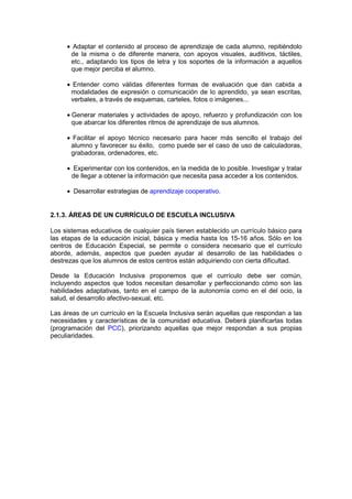• Adaptar el contenido al proceso de aprendizaje de cada alumno, repitiéndolo
de la misma o de diferente manera, con apoyos visuales, auditivos, táctiles,
etc., adaptando los tipos de letra y los soportes de la información a aquellos
que mejor perciba el alumno.
• Entender como válidas diferentes formas de evaluación que dan cabida a
modalidades de expresión o comunicación de lo aprendido, ya sean escritas,
verbales, a través de esquemas, carteles, fotos o imágenes...
• Generar materiales y actividades de apoyo, refuerzo y profundización con los
que abarcar los diferentes ritmos de aprendizaje de sus alumnos.
• Facilitar el apoyo técnico necesario para hacer más sencillo el trabajo del
alumno y favorecer su éxito, como puede ser el caso de uso de calculadoras,
grabadoras, ordenadores, etc.
• Experimentar con los contenidos, en la medida de lo posible. Investigar y tratar
de llegar a obtener la información que necesita pasa acceder a los contenidos.
• Desarrollar estrategias de aprendizaje cooperativo.
2.1.3. ÁREAS DE UN CURRÍCULO DE ESCUELA INCLUSIVA
Los sistemas educativos de cualquier país tienen establecido un currículo básico para
las etapas de la educación inicial, básica y media hasta los 15-16 años. Sólo en los
centros de Educación Especial, se permite o considera necesario que el currículo
aborde, además, aspectos que pueden ayudar al desarrollo de las habilidades o
destrezas que los alumnos de estos centros están adquiriendo con cierta dificultad.
Desde la Educación Inclusiva proponemos que el currículo debe ser común,
incluyendo aspectos que todos necesitan desarrollar y perfeccionando cómo son las
habilidades adaptativas, tanto en el campo de la autonomía como en el del ocio, la
salud, el desarrollo afectivo-sexual, etc.
Las áreas de un currículo en la Escuela Inclusiva serán aquellas que respondan a las
necesidades y características de la comunidad educativa. Deberá planificarlas todas
(programación del PCC), priorizando aquellas que mejor respondan a sus propias
peculiaridades.
 