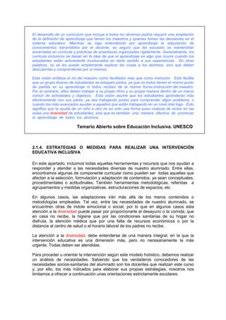 El desarrollo de un curriculum que incluya a todos los alumnos podría requerir una ampliación
de la definición de aprendizaje que tienen los maestros y quienes toman las decisiones en el
sistema educativo. Mientras se siga entendiendo por aprendizaje la adquisición de
conocimientos transmitidos por el docente, es seguro que las escuelas se mantendrán
encerradas en curricula y prácticas de enseñanza organizadas rígidamente. Generalmente, los
curricula inclusivos se basan en la idea de que el aprendizaje es algo que ocurre cuando los
estudiantes están activamente involucrados en darle sentido a sus experiencias. En otras
palabras, no se les puede simplemente explicar las cosas a los alumnos, sino que deben
descubrirlas y comprenderlas por sí mismos.
Esta visión enfatiza el rol del maestro como facilitador más que como instructor. Esto facilita
que un grupo diverso de estudiantes se eduquen juntos, ya que no todos tienen el mismo punto
de partida en su aprendizaje ni todos reciben de la misma forma instrucción del maestro.
Por el contrario, ellos deben trabajar a su propio ritmo y su propia manera dentro de un marco
común de actividades y objetivos. Esta visión asume que los estudiantes aprenderán más
efectivamente con sus pares, ya sea trabajando juntos para comprender algún problema, o
cuando los más avanzados ayudan a aquellos que están trabajando en un nivel más bajo. Esto
significa que la ayuda de un niño a otro no es sólo una forma poco costosa de incluir en las
aulas una diversidad de estudiantes, sino que es también una manera efectiva de promover
el aprendizaje de todos los alumnos.
Temario Abierto sobre Educación Inclusiva. UNESCO
2.1.4. ESTRATEGIAS O MEDIDAS PARA REALIZAR UNA INTERVENCIÓN
EDUCATIVA INCLUSIVA
En este apartado, incluimos todas aquellas herramientas y recursos que nos ayudan a
responder y atender a las necesidades diversas de nuestro alumnado. Entre ellas,
encontramos algunas de componente curricular como pueden ser todas aquellas que
afectan a la selección, formulación y adaptación de contenidos, ya sean conceptuales,
procedimentales o actitudinales. También herramientas metodológicas, referidas a
agrupamientos y medidas organizativas, estructuraciones de espacios, etc
En algunos casos, las adaptaciones irán más allá de los meros contenidos o
metodologías empleadas. Tal vez, entre las necesidades de nuestro alumnado, se
encuentren otras de índole emocional o social, por lo que en algunos casos esta
atención a la diversidad puede pasar por proporcionarle el desayuno o la comida, que
en casa no recibe, la higiene que por las condiciones sanitarias de su hogar no
disfruta, la atención médica que por una falta de recursos económicos o por la
distancia al centro de salud o el horario laboral de los padres no recibe.
La atención a la diversidad, debe entenderse de una manera integral, en la que la
intervención educativa es una dimensión más, pero no necesariamente la más
urgente. Todas deben ser atendidas.
Para proceder u orientar la intervención según este modelo holístico, debemos realizar
un análisis de necesidades. Sabiendo que los verdaderos conocedores de las
necesidades socios-sanitarias del alumnado son los docentes que realizan este curso
y, por ello, los más indicados para elaborar sus propias estrategias, nosotros nos
limitamos a ofrecer a continuación unas orientaciones estrictamente escolares:
 