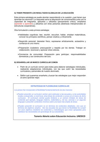 A) TENER PRESENTE LOS RESULTADOS GLOBALES DE LA EDUCACIÓN
Esta primera estrategia se puede abordar respondiendo a la cuestión ¿qué tienen que
aprender los alumnos? La respuesta sería la adquisición de conocimientos junto con la
capacidad de integrarlos, aplicarlos y utilizarlos (pensamiento crítico), ampliarlos
(aprender a aprender) y utilizarlos con otras personas (destrezas interpersonales en
estructuras cooperativas).
Otra formulación a esta primera estrategia:
• Habilidades cognitivas: leer, escribir, escuchar, hablar, emplear matemáticas,
conocer los principios científicos, pensar creativa y críticamente.
• Desarrollo personal: bienestar físico, expresarse artísticamente, autoestima y
confianza en uno mismo.
• Preparación ciudadana: preocupación y respeto por los demás. Trabajar en
colaboración, reconocer y apreciar otras culturas.
• Conciencia de comunidad. Preparación para participar, responsabilidades
domesticas y uso constructivo del ocio.
B) DESARROLLAR UN MARCO CURRICULAR COMÚN
• Partir de un currículo común para todos para elaborar estrategias individuales,
realizando adaptaciones individuales, con las que cubrir las necesidades
curriculares y personales de nuestro alumnado.
• Definir qué queremos enseñarle y buscar las estrategias que mejor respondan
al cómo aprende mejor.
ESTRATEGIAS DE FLEXIBILIDAD CURRICULAR
Los países han incorporado la flexibilidad fundamentalmente de dos maneras:
• Pueden prescribir un curriculum central, pero estimulan a las escuelas y a las autoridades
locales a desarrollar, a nivel local, otras áreas de contenido o cursos en el marco de dicho
curriculum. El curriculum central puede limitarse a un número limitado de áreas de
contenido (por ejemplo, lenguaje materno, matemática y, tal vez, ciencias o un segundo
lenguaje) o prescribir contenidos mínimos sobre una base más amplia de áreas.
• Pueden prescribir el curriculum no en términos de contenidos detallados, sino que en
términos de objetivos amplios. Son las escuelas las que tienen la flexibilidad de cumplir
con esos objetivos mediante los contenidos y metodologías que crean apropiadas para
satisfacer las necesidades de aprendizaje de sus estudiantes.
Temario Abierto sobre Educación Inclusiva. UNESCO
 