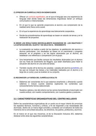 C) OFRECER UN CURRÍCULO RICO EN SIGNIFICADOS
• Ofrecer un currículo significativo, en el que el lenguaje sea una experiencia de
lenguaje total donde todas las dimensiones lingüísticas tienen un enfoque
comunicativo e interconectado.
• En el que lo que se aprende proporcione al alumno una comprensión de la
realidad tanto física como social.
• En el que la experiencia de aprendizaje sea básicamente cooperativa.
• Donde los procedimientos de aprendizaje se basen en estudio de temas y en la
realización de proyectos.
D) MEDIR LOS RESULTADOS INDIVIDUALMENTE BASÁNDOSE EN LOS OBJETIVOS Y
LA SATISFACCIÓN DEL SUJETO Y NO SÓLO EN EL RENDIMIENTO
• La evaluación se realiza a partir de los objetivos, la satisfacción del alumno o
alumna particulares. Los resultados se basan en el crecimiento y progreso
personal, en el progreso y en los logros alcanzados por el alumno, sin
establecer una referencia o comparación con el grupo.
• Una herramienta que facilita conocer los resultados alcanzados por el alumno
son los Tests de rendimiento de Wiggins, que están diseñados para medir la
actuación del alumno en una serie de tareas.
• También resulta útil la técnica de carpetas –carpeta del alumno-(portafolio), en
las que se incluyen las tareas y los materiales realizados por el alumno a lo
largo de un curso y que se evalúan en su conjunto.
E) RECONOCER LA FUERZA DEL CURRÍCULO OCULTO
• Debemos ser conscientes de lo que estamos enseñando u ofreciendo cuando
callamos o incluso cuando estamos explicando los contenidos que
conscientemente hemos seleccionado.
• Nuestros valores y los del entorno se los vamos transmitiendo al alumnado con
nuestra actitud, con nuestro comportamiento, con nuestros gestos y posturas.
2.2. CARACTERÍSTICAS ORGANIZATIVAS DEL CENTRO INCLUSIVO
Definir las características organizativas de un centro es el mayor intento de armonizar
los aspectos técnicos, humanos y críticos, a fin de responder a las necesidades del
alumnado, dentro de un marco legal concreto y contando con el esfuerzo de todos los
miembros de la comunidad educativa, los directivos, los padres, profesores y alumnos.
En el marco en el que nos movemos, el de la Educación Inclusiva (EI), debemos
destacar entre otras las siguientes características:
 