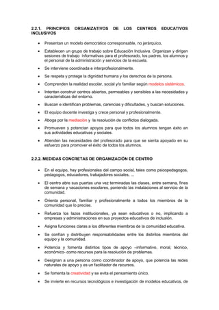 2.2.1. PRINCIPIOS ORGANIZATIVOS DE LOS CENTROS EDUCATIVOS
INCLUSIVOS
• Presentan un modelo democrático corresponsable, no jerárquico.
• Establecen un grupo de trabajo sobre Educación Inclusiva. Organizan y dirigen
sesiones de trabajo informativas para el profesorado, los padres, los alumnos y
el personal de la administración y servicios de la escuela.
• Se interviene coordinada e interprofesionalmente.
• Se respeta y protege la dignidad humana y los derechos de la persona.
• Comprenden la realidad escolar, social y/o familiar según modelos sistémicos.
• Intentan construir centros abiertos, permeables y sensibles a las necesidades y
características del entorno.
• Buscan e identifican problemas, carencias y dificultades, y buscan soluciones.
• El equipo docente investiga y crece personal y profesionalmente.
• Aboga por la mediación y la resolución de conflictos dialogada.
• Promueven y potencian apoyos para que todos los alumnos tengan éxito en
sus actividades educativas y sociales.
• Atienden las necesidades del profesorado para que se sienta apoyado en su
esfuerzo para promover el éxito de todos los alumnos.
2.2.2. MEDIDAS CONCRETAS DE ORGANIZACIÓN DE CENTRO
• En el equipo, hay profesionales del campo social, tales como psicopedagogos,
pedagogos, educadores, trabajadores sociales, ...
• El centro abre sus puertas una vez terminadas las clases, entre semana, fines
de semana y vacaciones escolares, poniendo las instalaciones al servicio de la
comunidad.
• Orienta personal, familiar y profesionalmente a todos los miembros de la
comunidad que lo precise.
• Refuerza los lazos institucionales, ya sean educativos o no, implicando a
empresas y administraciones en sus proyectos educativos de inclusión.
• Asigna funciones claras a los diferentes miembros de la comunidad educativa.
• Se confían y distribuyen responsabilidades entre los distintos miembros del
equipo y la comunidad.
• Potencia y fomenta distintos tipos de apoyo –informativo, moral, técnico,
económico- como recursos para la resolución de problemas.
• Designan a una persona como coordinador de apoyo, que potencia las redes
naturales de apoyo y es un facilitador de recursos.
• Se fomenta la creatividad y se evita el pensamiento único.
• Se invierte en recursos tecnológicos e investigación de modelos educativos, de
 