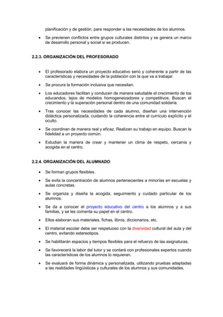 planificación y de gestión, para responder a las necesidades de los alumnos.
• Se previenen conflictos entre grupos culturales distintos y se genera un marco
de desarrollo personal y social si se producen.
2.2.3. ORGANIZACIÓN DEL PROFESORADO
• El profesorado elabora un proyecto educativo serio y coherente a partir de las
características y necesidades de la población con la que va a trabajar.
• Se procura la formación inclusiva que necesitan.
• Los educadores facilitan y conducen de manera saludable el crecimiento de los
educandos, lejos de modelos homogeneizadores y competitivos. Buscan el
crecimiento y la superación personal dentro de una comunidad solidaria.
• Tras conocer las necesidades de cada alumno, diseñan una intervención
didáctica personalizada, cuidando la coherencia entre el currículo explícito y el
oculto.
• Se coordinan de manera real y eficaz. Realizan su trabajo en equipo. Buscan la
fidelidad a un proyecto común.
• Estudian la manera de crear y mantener un clima de respeto, cercanía y
acogida en el centro.
2.2.4. ORGANIZACIÓN DEL ALUMNADO
• Se forman grupos flexibles.
• Se evita la concentración de alumnos pertenecientes a minorías en escuelas y
aulas concretas.
• Se organiza y diseña la acogida, seguimiento y cuidado particular de los
alumnos.
• Se da a conocer el proyecto educativo del centro a los alumnos y a sus
familias, y se les comenta su papel en el centro.
• Ellos elaboran sus materiales, fichas, libros, diccionarios, etc.
• El material escolar debe ser respetuoso con la diversidad cultural del aula y del
centro, evitando estereotipos.
• Se habilitarán espacios y tiempos flexibles para el refuerzo de las asignaturas.
• Se favorecerá la labor del tutor y se contará con profesionales expertos cuando
las características de los alumnos lo requieran.
• Se evaluará de forma dinámica y personalizada, utilizando pruebas adaptadas
a las realidades lingüísticas y culturales de los alumnos y sus comunidades.
 