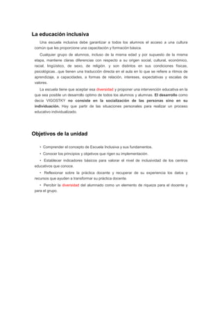 La educación inclusiva
Una escuela inclusiva debe garantizar a todos los alumnos el acceso a una cultura
común que les proporcione una capacitación y formación básica.
Cualquier grupo de alumnos, incluso de la misma edad y por supuesto de la misma
etapa, mantiene claras diferencias con respecto a su origen social, cultural, económico,
racial, lingüístico, de sexo, de religión. y son distintos en sus condiciones físicas,
psicológicas...que tienen una traducción directa en el aula en lo que se refiere a ritmos de
aprendizaje, a capacidades, a formas de relación, intereses, expectativas y escalas de
valores.
La escuela tiene que aceptar esa diversidad y proponer una intervención educativa en la
que sea posible un desarrollo optimo de todos los alumnos y alumnas. El desarrollo como
decía VIGOSTKY no consiste en la socialización de las personas sino en su
individuación. Hay que partir de las situaciones personales para realizar un proceso
educativo individualizado.
Objetivos de la unidad
• Comprender el concepto de Escuela Inclusiva y sus fundamentos.
• Conocer los principios y objetivos que rigen su implementación.
• Establecer indicadores básicos para valorar el nivel de inclusividad de los centros
educativos que conoce.
• Reflexionar sobre la práctica docente y recuperar de su experiencia los datos y
recursos que ayuden a transformar su práctica docente.
• Percibir la diversidad del alumnado como un elemento de riqueza para el docente y
para el grupo.
 