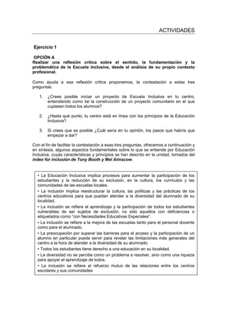 ACTIVIDADES
Ejercicio 1
OPCIÓN A
Realizar una reflexión crítica sobre el sentido, la fundamentación y la
problemática de la Escuela Inclusiva, desde el análisis de su propio contexto
profesional.
Como ayuda a esa reflexión critica proponemos, la contestación a estas tres
preguntas:
1. ¿Crees posible iniciar un proyecto de Escuela Inclusiva en tu centro,
entendiendo como tal la construcción de un proyecto comunitario en el que
cupiesen todos los alumnos?
2. ¿Hasta qué punto, tu centro está en línea con los principios de la Educación
Inclusiva?
3. Si crees que es posible ¿Cuál sería en tu opinión, los pasos que habría que
empezar a dar?
Con el fin de facilitar la contestación a esas tres preguntas, ofrecemos a continuación y
en síntesis, algunos aspectos fundamentales sobre lo que se entiende por Educación
Inclusiva, cuyas características y principios se han descrito en la unidad, tomados del
index for inclusión de Tony Booth y Mel Aiinscow.
• La Educación Inclusiva implica procesos para aumentar la participación de los
estudiantes y la reducción de su exclusión, en la cultura, los currículos y las
comunidades de las escuelas locales.
• La inclusión implica reestructurar la cultura, las políticas y las prácticas de los
centros educativos para que puedan atender a la diversidad del alumnado de su
localidad.
• La inclusión se refiere al aprendizaje y la participación de todos los estudiantes
vulnerables de ser sujetos de exclusión, no sólo aquellos con deficiencias o
etiquetados como “con Necesidades Educativas Especiales”.
• La inclusión se refiere a la mejora de las escuelas tanto para el personal docente
como para el alumnado.
• La preocupación por superar las barreras para el acceso y la participación de un
alumno en particular puede servir para revelar las limitaciones más generales del
centro a la hora de atender a la diversidad de su alumnado.
• Todos los estudiantes tiene derecho a una educación en su localidad.
• La diversidad no se percibe como un problema a resolver, sino como una riqueza
para apoyar el aprendizaje de todos.
• La inclusión se refiere al refuerzo mutuo de las relaciones entre los centros
escolares y sus comunidades
 