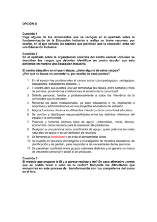 OPCIÓN B
.
Cuestión 1
Elige alguno de los documentos que se recogen en el apartado sobre la
fundamentación de la Educación Inclusiva y realiza un breve resumen, por
escrito, en el que señales las razones que justifican que la educación deba ser
una Educación Inclusiva.
Cuestión 2
En el apartado sobre la organización concreta del centro escolar inclusivo se
describen los rasgos que deberían identificar un centro escolar que esta
poniendo en marcha una Educación Inclusiva.
El centro educativo en el que trabajas, ¿tiene alguno de estos rasgos?
¿Por qué no haces un comentario, por escrito de esos puntos?
1 En el equipo hay profesionales el campo social (psicopedagogos, pedagogos,
educadores, trabajadores sociales...)
2 El centro abre sus puertas una vez terminadas las clases, entre semana y fines
de semana, poniendo las instalaciones al servicio de la comunidad.
3 Orienta personal, familiar y profesionalmente a todos los miembros de la
comunidad que lo precisen.
4 Refuerza los lazos institucionales, ya sean educativos o no, implicando a
empresas y administraciones en sus proyectos educativos de inclusión.
5 Asigna funciones claras a los diferentes miembros de la comunidad educativa.
6 Se confían y distribuyen responsabilidades entre los distintos miembros del
equipo y la comunidad.
7 Potencia y fomenta distintos tipos de apoyo –informativo, moral, técnico,
económico- como recursos para la resolución de problemas.
8 Designan a una persona como coordinador de apoyo, quien potencia las redes
naturales de apoyo y es un facilitador de recursos
9 Se fomenta la creatividad y se evita el pensamiento único
10 Se invierte en recursos tecnológicos e investigación de modelos educativos, de
planificación y de gestión, para responder a las necesidades de los alumnos.
11 Se previenen conflictos entre grupos culturales distintos y se genera un marco
de desarrollo personal y social si se producen.
Cuestión 3
El modelo que propone la EI ¿te parece realista o no? En caso afirmativo ¿crees
que se podría llevar a cabo en tu centro? Comparte las dificultades que
encuentras en este proceso de transformación con tus compañeros del curso
en el foro.
 