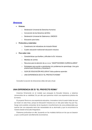 Anexos
• Enlaces:
o Declaración Universal de Derechos Humanos
o Convención de los Derechos del Niño
o Declaración Universal de Salamanca. UNESCO
o Educación para todos
• Protocolos y materiales:
o Cuestionario de indicadores de inclusión Bristol
o Cuadro educación tradicional/ educación inclusiva
• Para saber más:
o Características que facilitan y dificultan la Ed. Inclusiva.
o Medidas de cambio
o Recursos para la atención de a.c.n.e.e. "ADAPTACIONES CURRICULARES"
o Estrategias para ayudar a estudiantes con problemas de aprendizaje. Una guía
práctica para Directores y Docentes.S
o GUÍA DE EDUCACIÓN INCLUSIVA.Todos podemos aprender.
o UNA EXPERIENCIA DE EI “EL PROYECTO ROMA”
Consultar la sección de direcciones útiles del aula virtual.
UNA EXPERIENCIA DE EI “EL PROYECTO ROMA”
Creemos firmemente en el modelo que propugna la Escuela Inclusiva, y estamos
convencidos de su viabilidad, Es por ello que queremos incluir una experiencia práctica de
la misma.
El proyecto Roma es una experiencia educativa, innovadora como lo serán todas las que
se inicien en esta línea, porque la Educación Inclusiva es un reto para todos hoy por hoy.
Surge como podréis comprobar de la inquietud e inconformismo de unos profesionales que
querían dar una respuesta real a las necesidades de su alumnado y que no encontraron la
manera desde la Escuela Integradora.
Podremos profundizar en ella, buceando en los modelos teóricos en los que se basaron
y que a continuación sencillamente enumeramos.
 