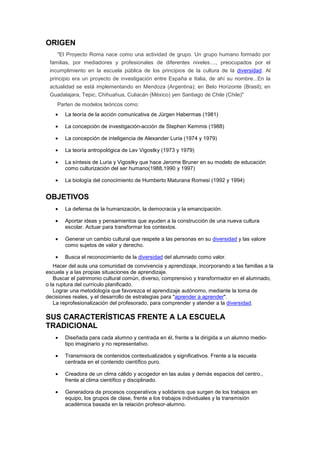 ORIGEN
"El Proyecto Roma nace como una actividad de grupo. Un grupo humano formado por
familias, por mediadores y profesionales de diferentes niveles...., preocupados por el
incumplimiento en la escuela pública de los principios de la cultura de la diversidad. Al
principio era un proyecto de investigación entre España e Italia, de ahí su nombre...En la
actualidad se está implementando en Mendoza (Argentina); en Belo Horizonte (Brasil); en
Guadalajara, Tepic, Chihuahua, Culiacán (México) yen Santiago de Chile (Chile)"
Parten de modelos teóricos como:
• La teoría de la acción comunicativa de Jürgen Habermas (1981)
• La concepción de investigación-acción de Stephen Kemmis (1988)
• La concepción de inteligencia de Alexander Luria (1974 y 1979)
• La teoría antropológica de Lev Vigostky (1973 y 1979)
• La síntesis de Luria y Vigostky que hace Jerome Bruner en su modelo de educación
como culturización del ser humano(1988,1990 y 1997)
• La biología del conocimiento de Humberto Maturana Romesi (1992 y 1994)
OBJETIVOS
• La defensa de la humanización, la democracia y la emancipación.
• Aportar ideas y pensamientos que ayuden a la construcción de una nueva cultura
escolar. Actuar para transformar los contextos.
• Generar un cambio cultural que respete a las personas en su diversidad y las valore
como sujetos de valor y derecho.
• Busca el reconocimiento de la diversidad del alumnado como valor.
Hacer del aula una comunidad de convivencia y aprendizaje, incorporando a las familias a la
escuela y a las propias situaciones de aprendizaje.
Buscar el patrimonio cultural común, diverso, comprensivo y transformador en el alumnado,
o la ruptura del currículo planificado.
Lograr una metodología que favorezca el aprendizaje autónomo, mediante la toma de
decisiones reales, y el desarrollo de estrategias para "aprender a aprender".
La reprofesionalización del profesorado, para comprender y atender a la diversidad.
SUS CARACTERÍSTICAS FRENTE A LA ESCUELA
TRADICIONAL
• Diseñada para cada alumno y centrada en él, frente a la dirigida a un alumno medio-
tipo imaginario y no representativo.
• Transmisora de contenidos contextualizados y significativos. Frente a la escuela
centrada en el contenido científico puro.
• Creadora de un clima cálido y acogedor en las aulas y demás espacios del centro.,
frente al clima científico y disciplinado.
• Generadora de procesos cooperativos y solidarios que surgen de los trabajos en
equipo, los grupos de clase, frente a los trabajos individuales y la transmisión
académica basada en la relación profesor-alumno.
 